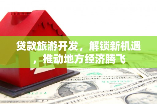 红安贷款旅游开发，解锁新机遇，推动地方经济腾飞