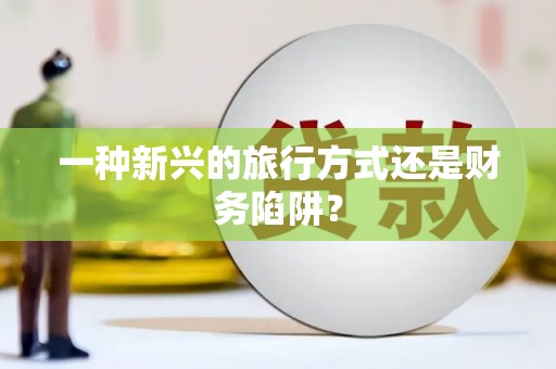 南宫一种新兴的旅行方式还是财务陷阱？
